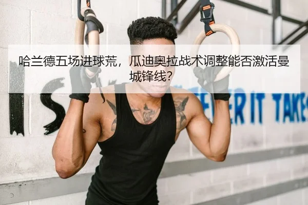 哈兰德五场进球荒，瓜迪奥拉战术调整能否激活曼城锋线？